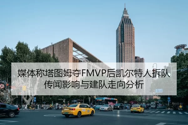 媒体称塔图姆夺FMVP后凯尔特人拆队传闻影响与建队走向分析