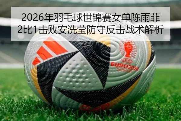 2026年羽毛球世锦赛女单陈雨菲2比1击败安洗莹防守反击战术解析